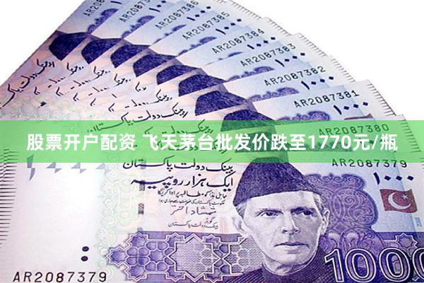股票开户配资 飞天茅台批发价跌至1770元/瓶