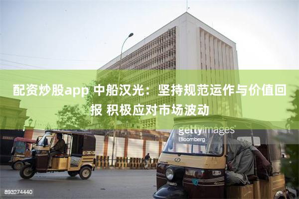 配资炒股app 中船汉光：坚持规范运作与价值回报 积极应对市场波动