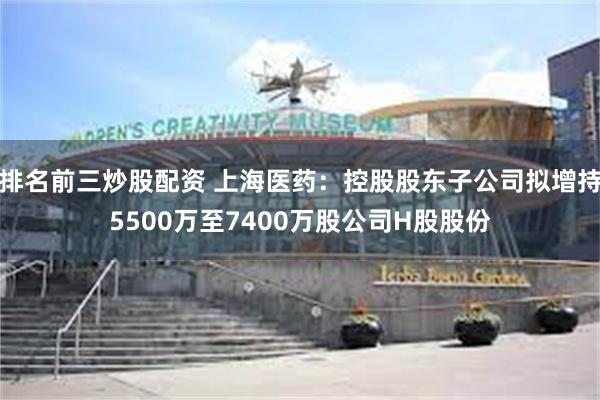 排名前三炒股配资 上海医药：控股股东子公司拟增持5500万至7400万股公司H股股份