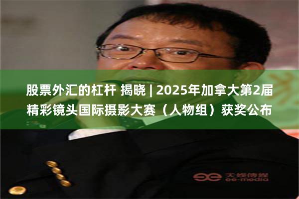 股票外汇的杠杆 揭晓 | 2025年加拿大第2届精彩镜头国际摄影大赛(人物组)获奖公布