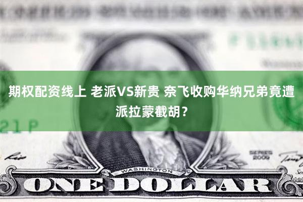 期权配资线上 老派VS新贵 奈飞收购华纳兄弟竟遭派拉蒙截胡？