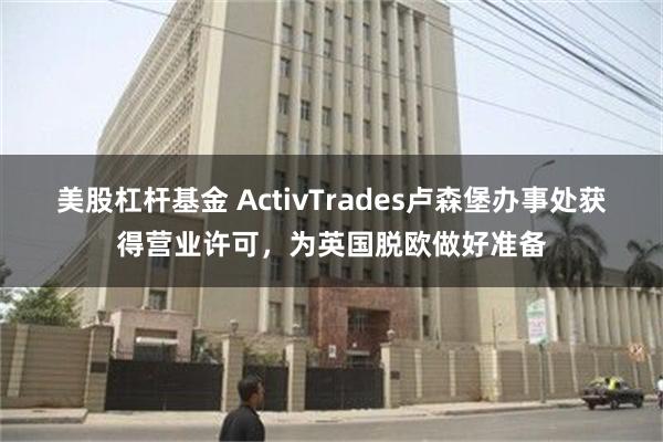 美股杠杆基金 ActivTrades卢森堡办事处获得营业许可，为英国脱欧做好准备
